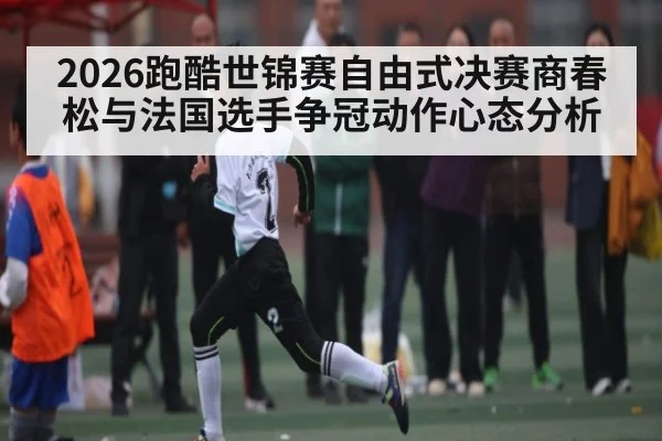 2026跑酷世锦赛自由式决赛商春松与法国选手争冠动作心态分析