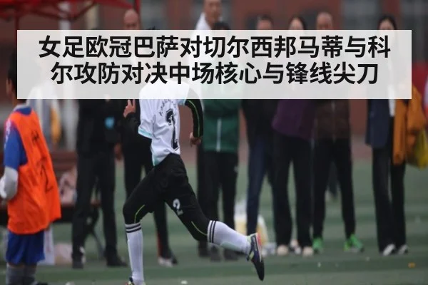 女足欧冠巴萨对切尔西邦马蒂与科尔攻防对决中场核心与锋线尖刀